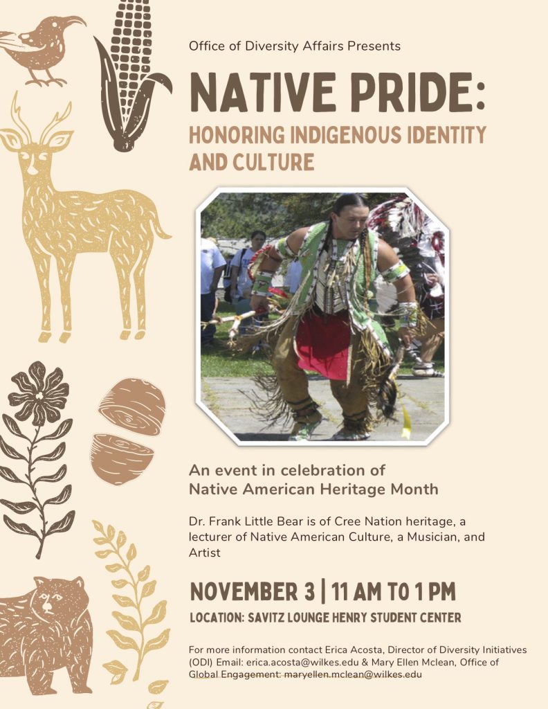 Native Pride: Honoring Indigenous Identity and Culture

Celebrating Native American Heritage Month

Featuring Dr. Frank Little Bear of Cree Nation

Thursday, Nov. 3 from 11 a.m. to 1 p.m.

Presented by the Office of Diversity Affairs

For more information, contact erica.acosta@wilkes.edu
